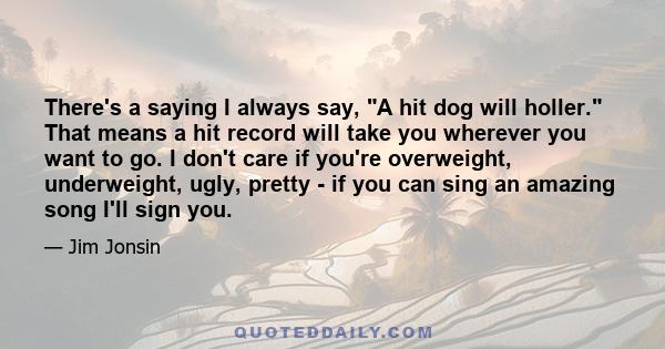 There's a saying I always say, A hit dog will holler. That means a hit record will take you wherever you want to go. I don't care if you're overweight, underweight, ugly, pretty - if you can sing an amazing song I'll