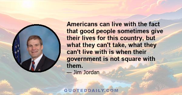 Americans can live with the fact that good people sometimes give their lives for this country, but what they can't take, what they can't live with is when their government is not square with them.