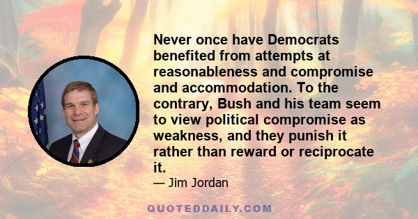 Never once have Democrats benefited from attempts at reasonableness and compromise and accommodation. To the contrary, Bush and his team seem to view political compromise as weakness, and they punish it rather than