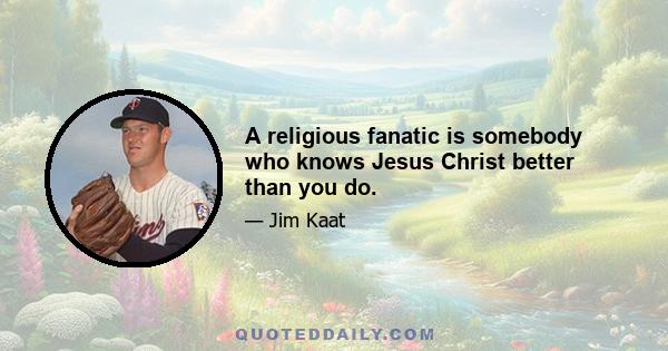 A religious fanatic is somebody who knows Jesus Christ better than you do.