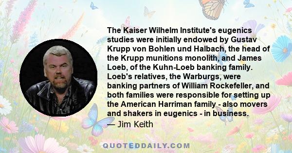 The Kaiser Wilhelm Institute's eugenics studies were initially endowed by Gustav Krupp von Bohlen und Halbach, the head of the Krupp munitions monolith, and James Loeb, of the Kuhn-Loeb banking family. Loeb's relatives, 