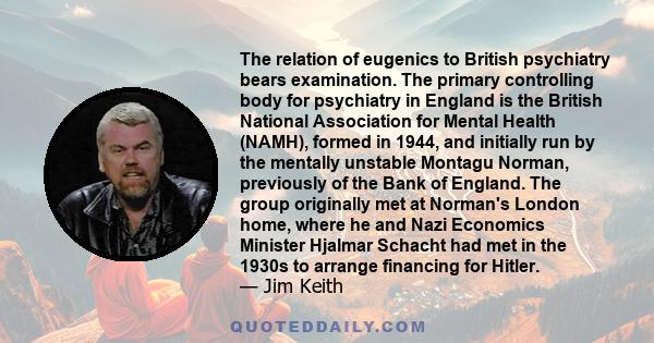 The relation of eugenics to British psychiatry bears examination. The primary controlling body for psychiatry in England is the British National Association for Mental Health (NAMH), formed in 1944, and initially run by 