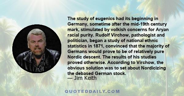 The study of eugenics had its beginning in Germany, sometime after the mid-19th century mark, stimulated by volkish concerns for Aryan racial purity. Rudolf Virchow, pathologist and politician, began a study of national 