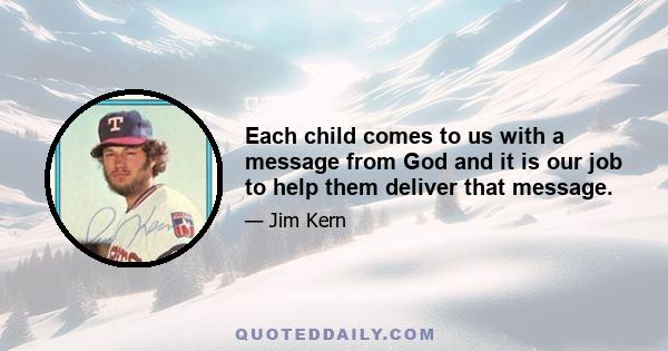 Each child comes to us with a message from God and it is our job to help them deliver that message.