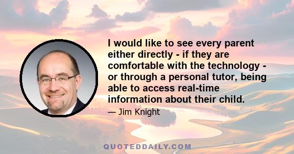 I would like to see every parent either directly - if they are comfortable with the technology - or through a personal tutor, being able to access real-time information about their child.