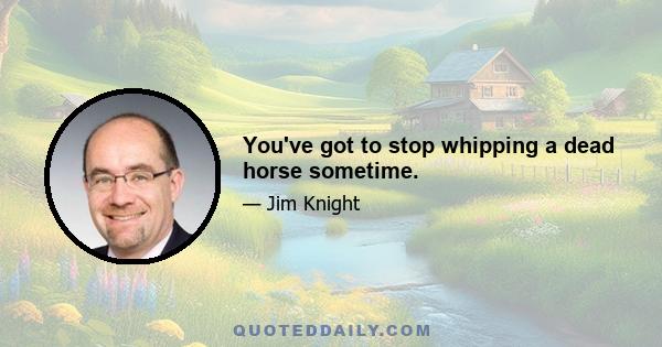 You've got to stop whipping a dead horse sometime.