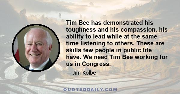 Tim Bee has demonstrated his toughness and his compassion, his ability to lead while at the same time listening to others. These are skills few people in public life have. We need Tim Bee working for us in Congress.