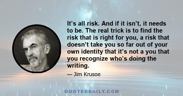 It’s all risk. And if it isn’t, it needs to be. The real trick is to find the risk that is right for you, a risk that doesn’t take you so far out of your own identity that it’s not a you that you recognize who’s doing