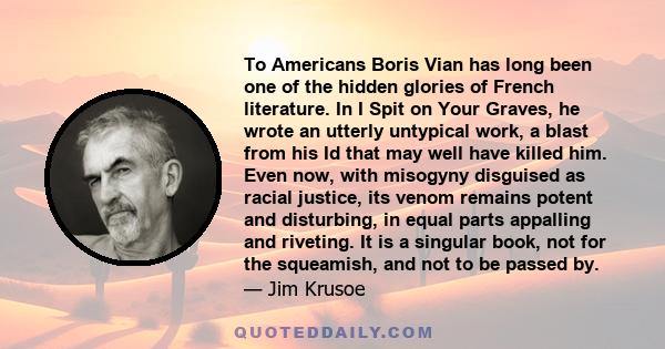 To Americans Boris Vian has long been one of the hidden glories of French literature. In I Spit on Your Graves, he wrote an utterly untypical work, a blast from his Id that may well have killed him. Even now, with