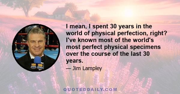 I mean, I spent 30 years in the world of physical perfection, right? I've known most of the world's most perfect physical specimens over the course of the last 30 years.