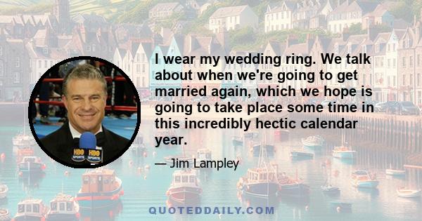 I wear my wedding ring. We talk about when we're going to get married again, which we hope is going to take place some time in this incredibly hectic calendar year.