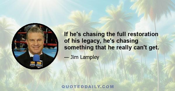 If he's chasing the full restoration of his legacy, he's chasing something that he really can't get.