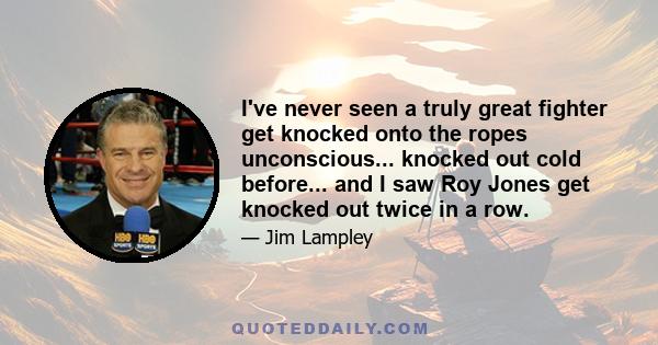 I've never seen a truly great fighter get knocked onto the ropes unconscious... knocked out cold before... and I saw Roy Jones get knocked out twice in a row.