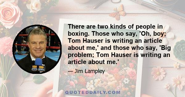 There are two kinds of people in boxing. Those who say, 'Oh, boy; Tom Hauser is writing an article about me,' and those who say, 'Big problem; Tom Hauser is writing an article about me.'