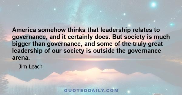 America somehow thinks that leadership relates to governance, and it certainly does. But society is much bigger than governance, and some of the truly great leadership of our society is outside the governance arena.