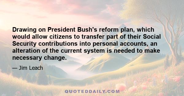 Drawing on President Bush's reform plan, which would allow citizens to transfer part of their Social Security contributions into personal accounts, an alteration of the current system is needed to make necessary change.