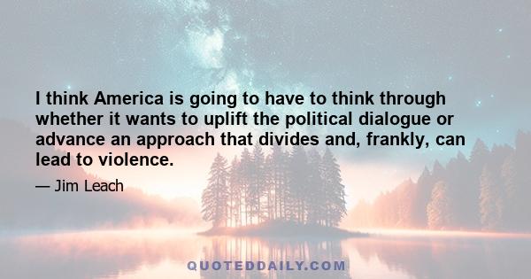 I think America is going to have to think through whether it wants to uplift the political dialogue or advance an approach that divides and, frankly, can lead to violence.