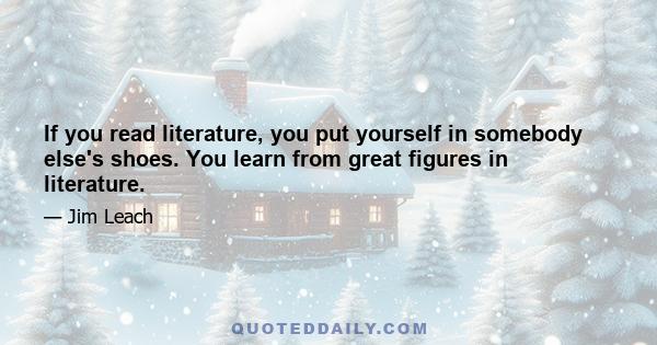 If you read literature, you put yourself in somebody else's shoes. You learn from great figures in literature.