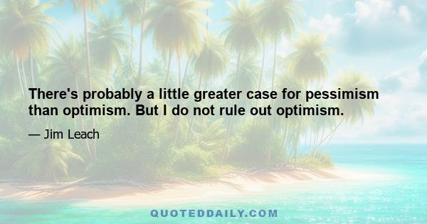 There's probably a little greater case for pessimism than optimism. But I do not rule out optimism.