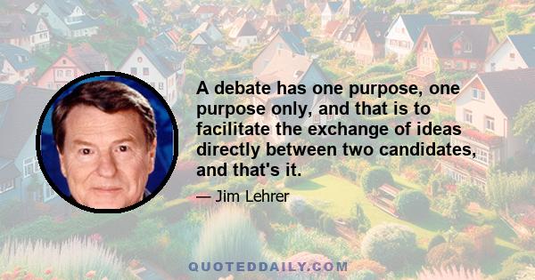 A debate has one purpose, one purpose only, and that is to facilitate the exchange of ideas directly between two candidates, and that's it.