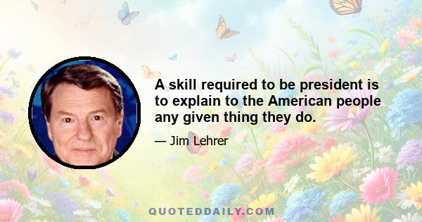 A skill required to be president is to explain to the American people any given thing they do.