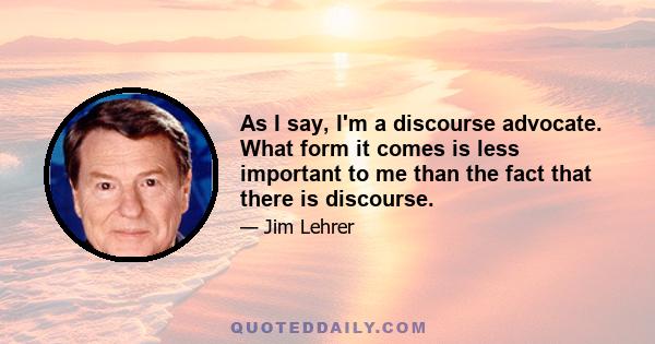 As I say, I'm a discourse advocate. What form it comes is less important to me than the fact that there is discourse.