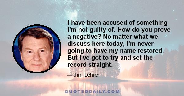 I have been accused of something I'm not guilty of. How do you prove a negative? No matter what we discuss here today, I'm never going to have my name restored. But I've got to try and set the record straight.