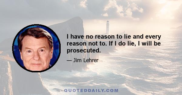 I have no reason to lie and every reason not to. If I do lie, I will be prosecuted.