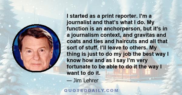 I started as a print reporter. I’m a journalist and that’s what I do. My function is an anchorperson, but it’s in a journalism context, and gravitas and coats and ties and haircuts and all that sort of stuff, I’ll leave 