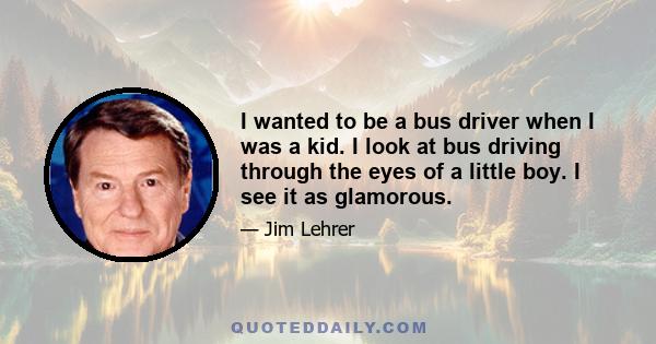 I wanted to be a bus driver when I was a kid. I look at bus driving through the eyes of a little boy. I see it as glamorous.