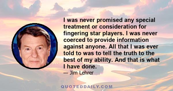 I was never promised any special treatment or consideration for fingering star players. I was never coerced to provide information against anyone. All that I was ever told to was to tell the truth to the best of my