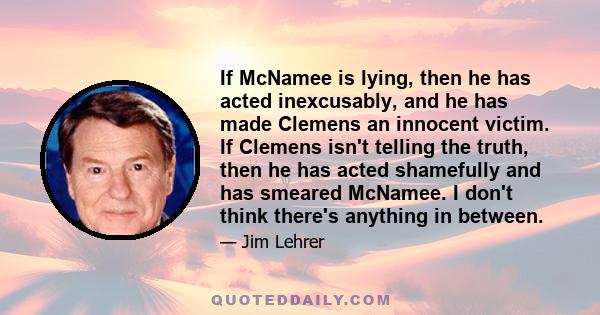 If McNamee is lying, then he has acted inexcusably, and he has made Clemens an innocent victim. If Clemens isn't telling the truth, then he has acted shamefully and has smeared McNamee. I don't think there's anything in 