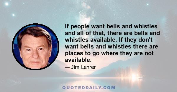 If people want bells and whistles and all of that, there are bells and whistles available. If they don't want bells and whistles there are places to go where they are not available.