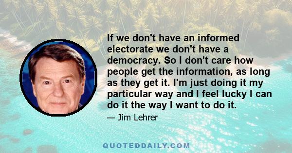 If we don't have an informed electorate we don't have a democracy. So I don't care how people get the information, as long as they get it. I'm just doing it my particular way and I feel lucky I can do it the way I want