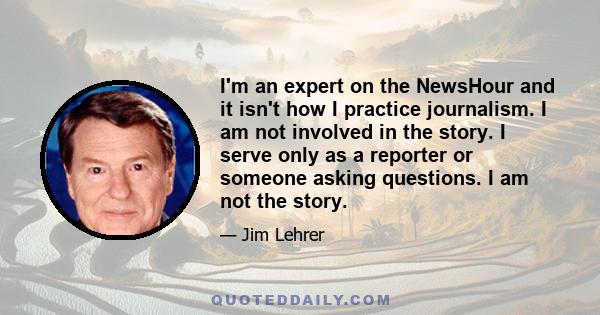 I'm an expert on the NewsHour and it isn't how I practice journalism. I am not involved in the story. I serve only as a reporter or someone asking questions. I am not the story.