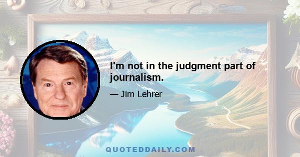 I'm not in the judgment part of journalism.