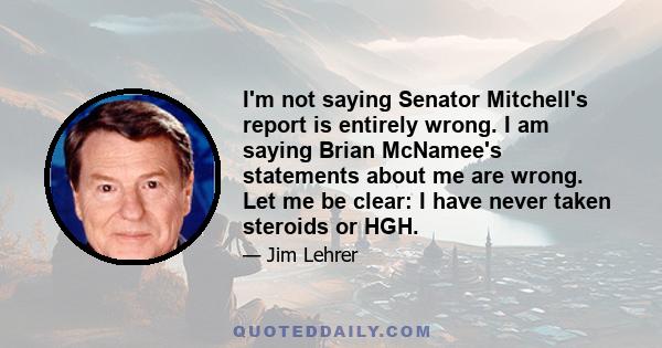 I'm not saying Senator Mitchell's report is entirely wrong. I am saying Brian McNamee's statements about me are wrong. Let me be clear: I have never taken steroids or HGH.