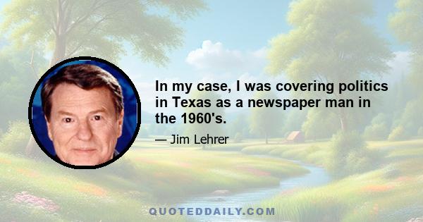 In my case, I was covering politics in Texas as a newspaper man in the 1960's.