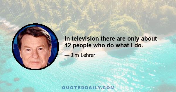 In television there are only about 12 people who do what I do.