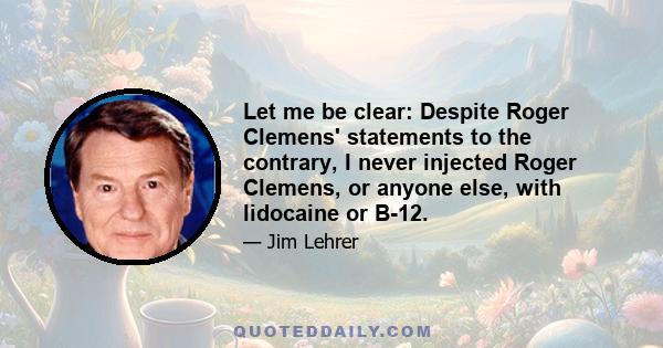 Let me be clear: Despite Roger Clemens' statements to the contrary, I never injected Roger Clemens, or anyone else, with lidocaine or B-12.