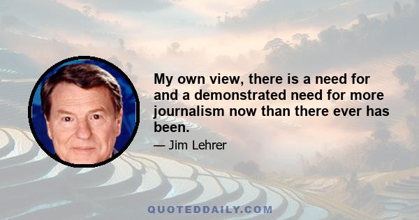 My own view, there is a need for and a demonstrated need for more journalism now than there ever has been.