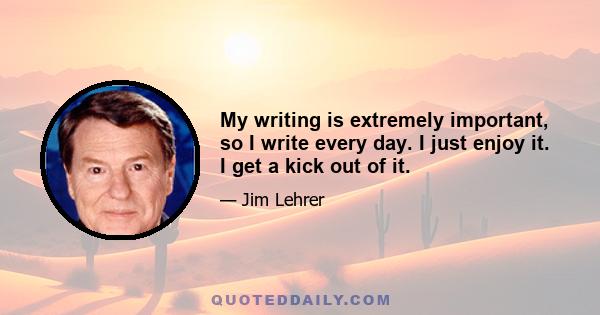 My writing is extremely important, so I write every day. I just enjoy it. I get a kick out of it.