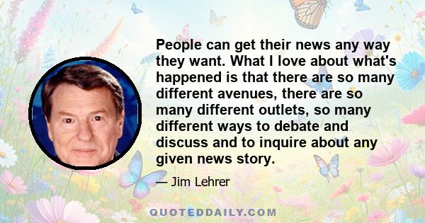 People can get their news any way they want. What I love about what's happened is that there are so many different avenues, there are so many different outlets, so many different ways to debate and discuss and to