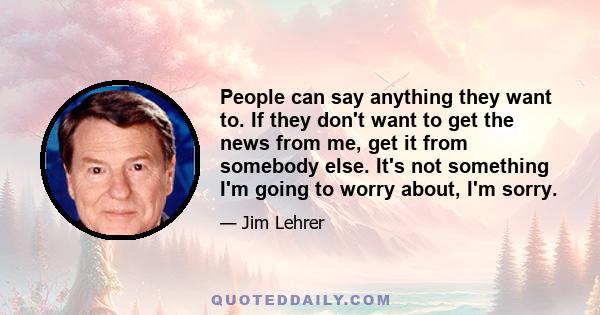 People can say anything they want to. If they don't want to get the news from me, get it from somebody else. It's not something I'm going to worry about, I'm sorry.