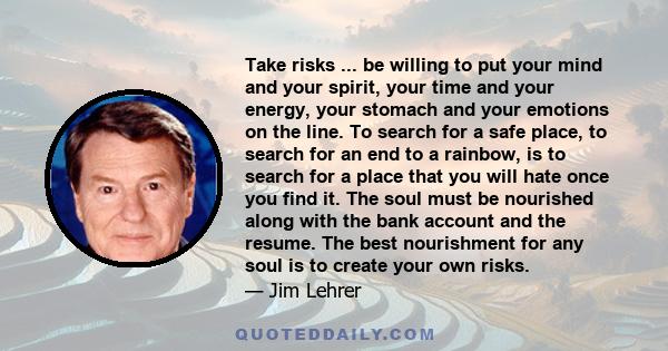 Take risks ... be willing to put your mind and your spirit, your time and your energy, your stomach and your emotions on the line. To search for a safe place, to search for an end to a rainbow, is to search for a place