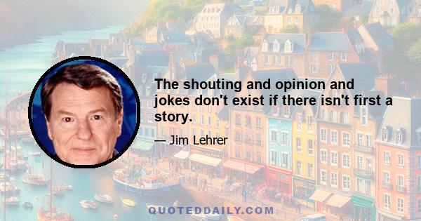 The shouting and opinion and jokes don't exist if there isn't first a story.