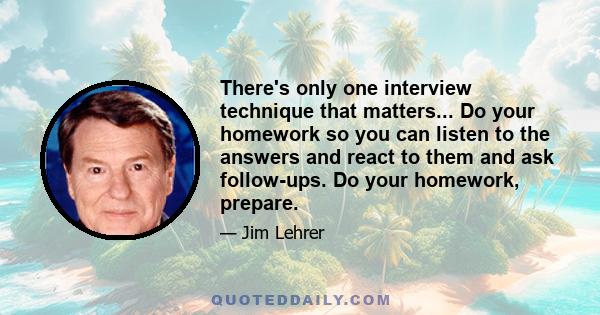 There's only one interview technique that matters... Do your homework so you can listen to the answers and react to them and ask follow-ups. Do your homework, prepare.