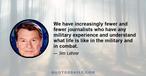 We have increasingly fewer and fewer journalists who have any military experience and understand what life is like in the military and in combat.