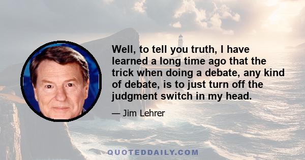 Well, to tell you truth, I have learned a long time ago that the trick when doing a debate, any kind of debate, is to just turn off the judgment switch in my head.