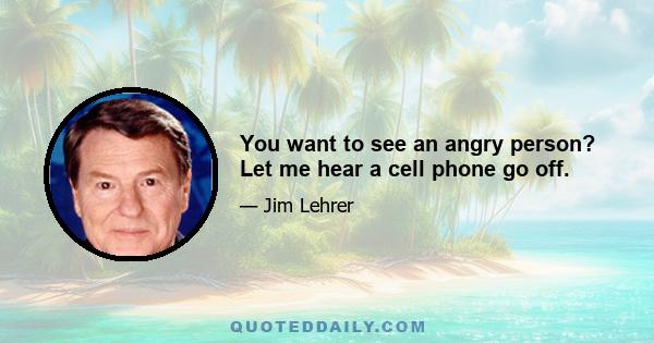 You want to see an angry person? Let me hear a cell phone go off.